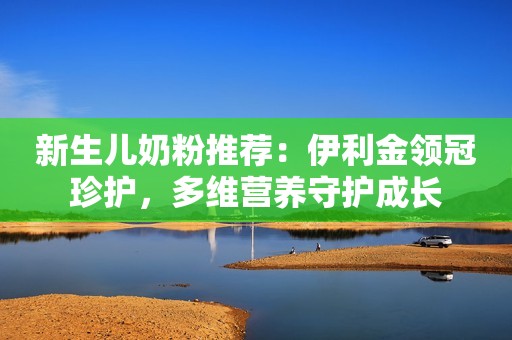 新生儿奶粉推荐：伊利金领冠珍护，多维营养守护成长