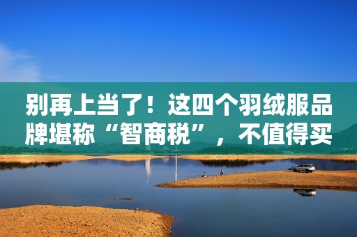 别再上当了！这四个羽绒服品牌堪称“智商税”，不值得买！