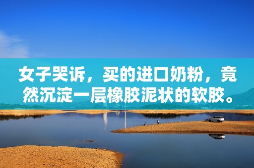 女子哭诉，买的进口奶粉，竟然沉淀一层橡胶泥状的软胶。