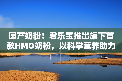 国产奶粉！君乐宝推出旗下首款HMO奶粉，以科学营养助力儿童成长