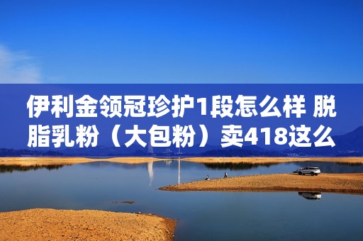 伊利金领冠珍护1段怎么样 脱脂乳粉（大包粉）卖418这么贵真的值吗