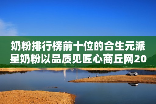 奶粉排行榜前十位的合生元派星奶粉以品质见匠心商丘网2023-12-18 09:47河南商丘网2023-12-18 09:47河南