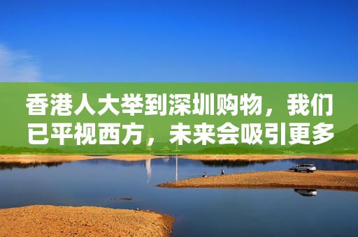 香港人大举到深圳购物，我们已平视西方，未来会吸引更多外国人！