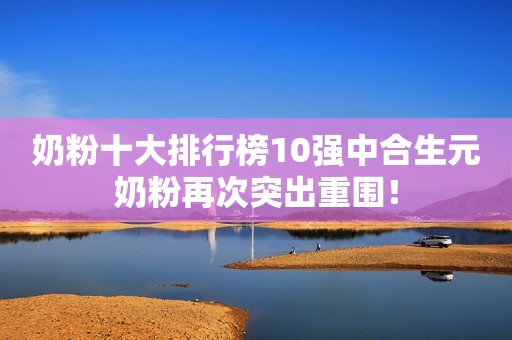 奶粉十大排行榜10强中合生元奶粉再次突出重围！