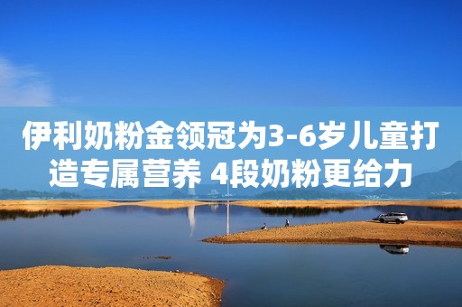 伊利奶粉金领冠为3-6岁儿童打造专属营养 4段奶粉更给力