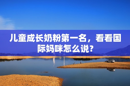 儿童成长奶粉第一名，看看国际妈咪怎么说？