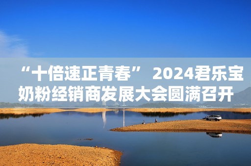 “十倍速正青春” 2024君乐宝奶粉经销商发展大会圆满召开