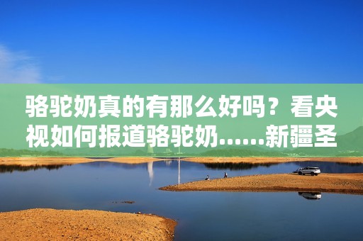 骆驼奶真的有那么好吗？看央视如何报道骆驼奶......新疆圣驼源骆驼奶粉