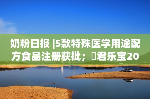 奶粉日报 |5款特殊医学用途配方食品注册获批；​君乐宝2024奶粉事业群经销商发展大会召开；明年降低特殊医学用途配方食品进口关税