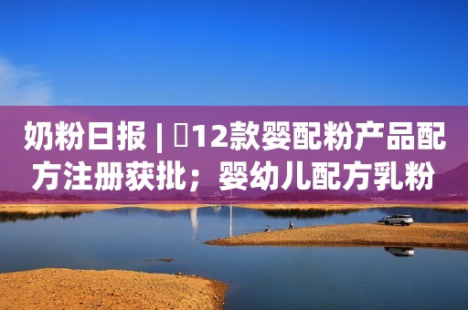 奶粉日报 | ​12款婴配粉产品配方注册获批；婴幼儿配方乳粉和特殊医学用途配方食品不可委托生产；多个乳企辟谣区别对待南北方牛奶