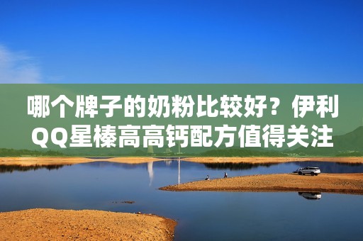 哪个牌子的奶粉比较好？伊利QQ星榛高高钙配方值得关注
