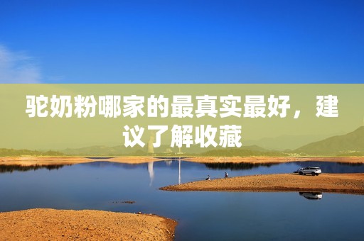 驼奶粉哪家的最真实最好，建议了解收藏
