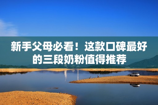 新手父母必看！这款口碑最好的三段奶粉值得推荐