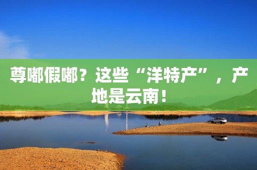 尊嘟假嘟？这些“洋特产”，产地是云南！