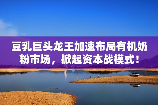 豆乳巨头龙王加速布局有机奶粉市场，掀起资本战模式！