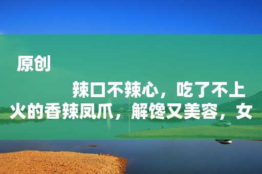 原创
            辣口不辣心，吃了不上火的香辣凤爪，解馋又美容，女性朋友要多吃