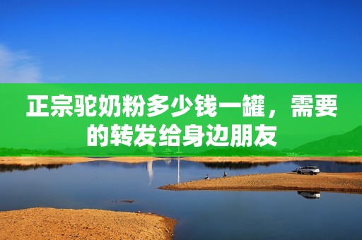 正宗驼奶粉多少钱一罐，需要的转发给身边朋友