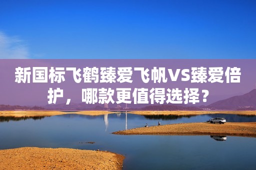 新国标飞鹤臻爱飞帆VS臻爱倍护，哪款更值得选择？