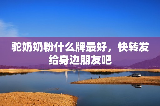 驼奶奶粉什么牌最好，快转发给身边朋友吧
