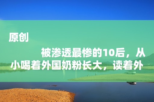 原创
            被渗透最惨的10后，从小喝着外国奶粉长大，读着外国绘本，学着英语