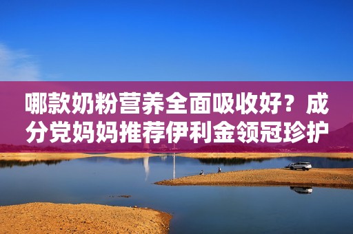 哪款奶粉营养全面吸收好？成分党妈妈推荐伊利金领冠珍护