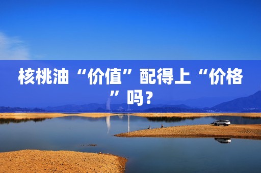 核桃油“价值”配得上“价格”吗？