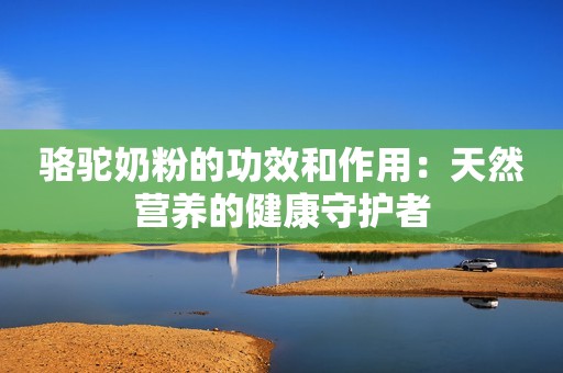 骆驼奶粉的功效和作用：天然营养的健康守护者