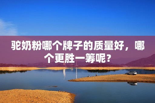 驼奶粉哪个牌子的质量好，哪个更胜一筹呢？