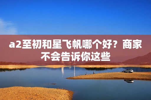 a2至初和星飞帆哪个好？商家不会告诉你这些