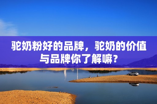 驼奶粉好的品牌，驼奶的价值与品牌你了解嘛？