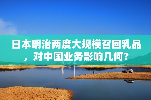 日本明治两度大规模召回乳品，对中国业务影响几何？