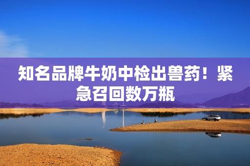 知名品牌牛奶中检出兽药！紧急召回数万瓶