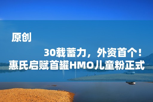 原创
            30载蓄力，外资首个！惠氏启赋首罐HMO儿童粉正式诞生