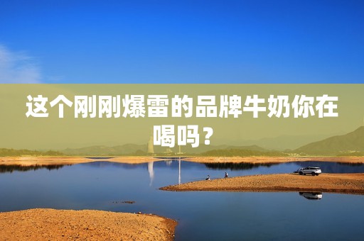 这个刚刚爆雷的品牌牛奶你在喝吗？