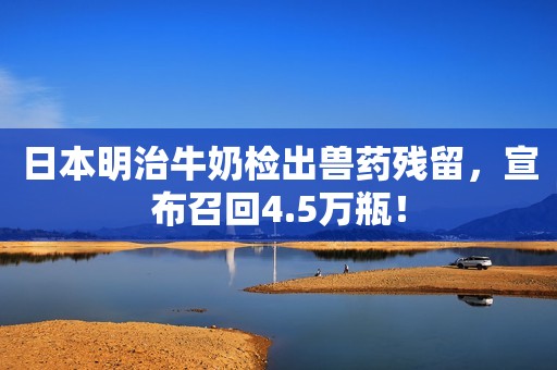 日本明治牛奶检出兽药残留，宣布召回4.5万瓶！