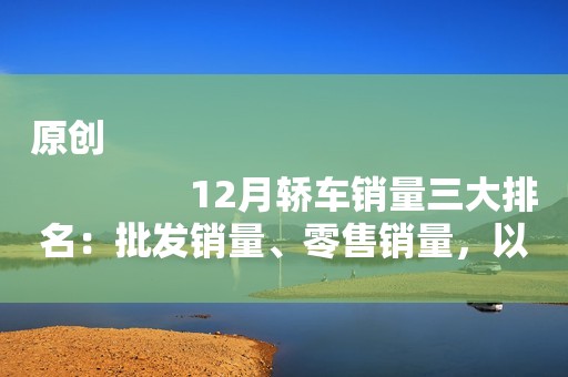 原创
                12月轿车销量三大排名：批发销量、零售销量，以及差值排名