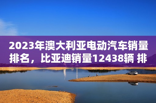 2023年澳大利亚电动汽车销量排名，比亚迪销量12438辆 排名第二
