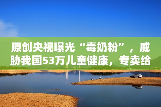 原创央视曝光“毒奶粉”，威胁我国53万儿童健康，专卖给中国父母