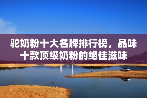 驼奶粉十大名牌排行榜，品味十款顶级奶粉的绝佳滋味