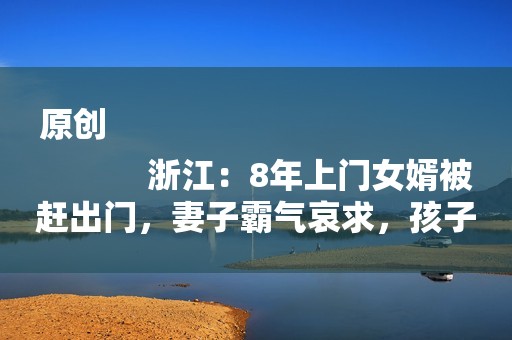 原创
            浙江：8年上门女婿被赶出门，妻子霸气哀求，孩子快吃不起奶粉了