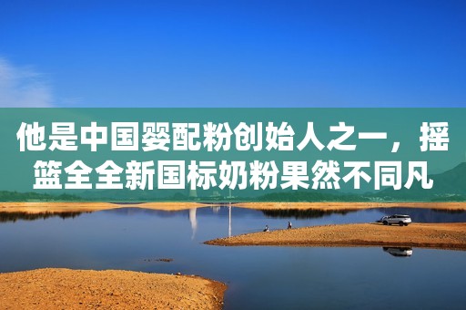 他是中国婴配粉创始人之一，摇篮全全新国标奶粉果然不同凡响！