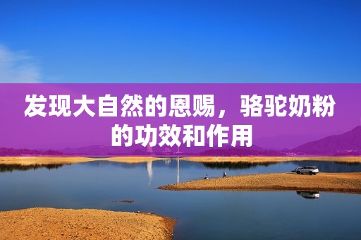 发现大自然的恩赐，骆驼奶粉的功效和作用