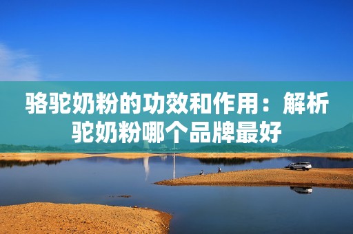 骆驼奶粉的功效和作用：解析驼奶粉哪个品牌最好