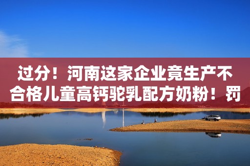 过分！河南这家企业竟生产不合格儿童高钙驼乳配方奶粉！罚5.5万！