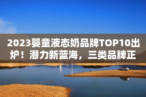 2023婴童液态奶品牌TOP10出炉！潜力新蓝海，三类品牌正跑马圈地