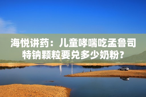 海悦讲药：儿童哮喘吃孟鲁司特钠颗粒要兑多少奶粉？