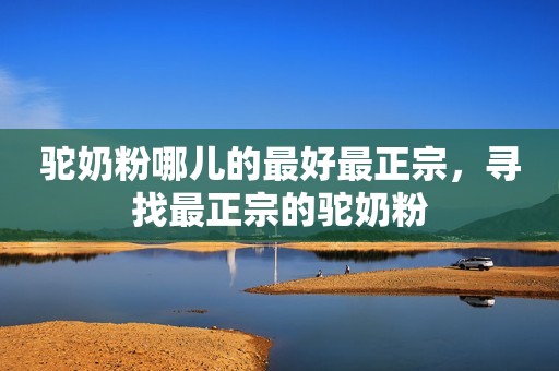 驼奶粉哪儿的最好最正宗，寻找最正宗的驼奶粉