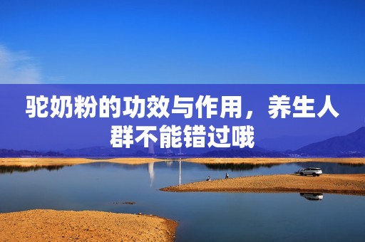 驼奶粉的功效与作用，养生人群不能错过哦