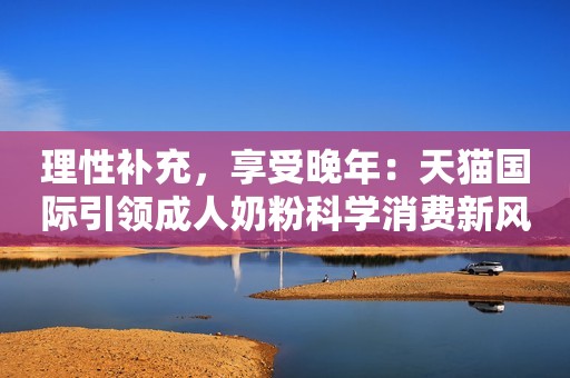 理性补充，享受晚年：天猫国际引领成人奶粉科学消费新风尚