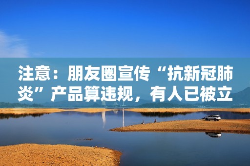 注意：朋友圈宣传“抗新冠肺炎”产品算违规，有人已被立案调查